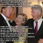Trump and the Clintons | BILL: YEAH, IT'S NO PROBLEM, WE HAVE EVERYTHING FIXED ON OUR SIDE. THE DNC IS ALREADY PREPARED TO GIVE HILL THE WIN. YOU JUST MAKE SURE YOU MAKE IT LOOK CONVINCING. TRUMP: WELL, I MUST ADMIT IT'S A BRILLIANT PLAN BUT WHAT ABOUT THE ELECTORAL COLLEGE? HILLARY: THAT SHOULDN'T BE A PROBLEM, WE HAVE MANY OF THEM UNDER CONTROL. BESIDES, THE VOTERS WILL BE SO SCARED SHITLESS OF YOU THAT EVERYONE WILL BE RUNNING TO THE VOTING BOOTHS TO VOTE FOR ME...HAHHAHAA; BILL: IF YOU DO THIS FOR US, WE'LL REALLY MAKE IT WORTH YOUR WHILE. | image tagged in trump and the clintons | made w/ Imgflip meme maker