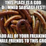 Sausage Fest | THIS PLACE IS A GOD D@MNED SAUSAGE FEST! ADD ALL OF YOUR FREAKING FEMALE FRIENDS TO THIS GROUP. | image tagged in sausage fest | made w/ Imgflip meme maker