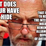 What does Labour have to hide? | THAT IT SEEKS TO RE-DEFINE THE INTERNATIONAL HOLOCAUST REMEMBRANCE ALLIANCE (IHRA) DEFINITION OF ANTISEMITISM? WHAT DOES LABOUR HAVE TO HIDE; JEREMY CORBYN | image tagged in corbyn eww,anti-semitism,margaret hodge,anti-semite and a racist,communist socialist,momentum students | made w/ Imgflip meme maker