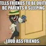 Tom the Cat schmeing | TELLS FRIENDS TO BE QUITE BC PARENTS R SLEEPING; LOUD ASS FRIENDS: | image tagged in tom the cat schmeing | made w/ Imgflip meme maker
