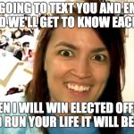 Alexandria Ocasio-Cortez Obsessed GF Revival | I'M GOING TO TEXT YOU AND EMAIL YOU AND WE'LL GET TO KNOW EACH OTHER; THEN I WILL WIN ELECTED OFFICE AND RUN YOUR LIFE IT WILL BE FUN | image tagged in alexandria ocasio-cortez obsessed gf revival | made w/ Imgflip meme maker