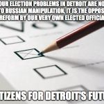 Voting Ballot | “OUR ELECTION PROBLEMS IN DETROIT ARE NOT DUE TO RUSSIAN MANIPULATION, IT IS THE OPPOSITION TO REFORM BY OUR VERY OWN ELECTED OFFICIALS.”; - CITIZENS FOR DETROIT'S FUTURE | image tagged in voting ballot | made w/ Imgflip meme maker