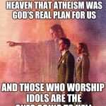 god forgives | YOU MAY FIND OUT IN HEAVEN THAT ATHEISM WAS GOD'S REAL PLAN FOR US; AND THOSE WHO WORSHIP IDOLS ARE THE ONES GOING TO HELL | image tagged in god forgives | made w/ Imgflip meme maker