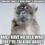 Face I Make When | SOMEBODY MAKES A MEME ABOUT A VIDEOGAME; AND I HAVE NO IDEA WHAT THEY'RE TALKING ABOUT | image tagged in blank face stare | made w/ Imgflip meme maker