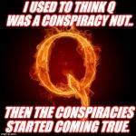Q-Anon | I USED TO THINK Q WAS A CONSPIRACY NUT.. THEN THE CONSPIRACIES STARTED COMING TRUE. | image tagged in q-anon | made w/ Imgflip meme maker