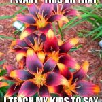 you'll discover what they really want or need fairly quick | INSTEAD OF SAYING "I WANT" THIS OR THAT; I TEACH MY KIDS TO SAY "I'LL EARN" THIS OR THAT | image tagged in flowers | made w/ Imgflip meme maker