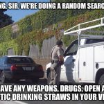 Traffic stop | G'MORNING. SIR. WE'RE DOING A RANDOM SEARCH TODAY. DO YOU HAVE ANY WEAPONS, DRUGS, OPEN ALCOHOL OR PLASTIC DRINKING STRAWS IN YOUR VEHICLE? | image tagged in traffic stop | made w/ Imgflip meme maker