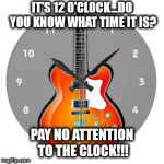 guitar clock | IT'S 12 O'CLOCK...DO YOU KNOW WHAT TIME IT IS? PAY NO ATTENTION TO THE CLOCK!!! | image tagged in guitar clock | made w/ Imgflip meme maker