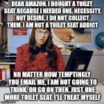 As soon as you buy something, you get ads and emails telling you that you need more of the same. | DEAR AMAZON, I BOUGHT A TOILET SEAT BECAUSE I NEEDED ONE. NECESSITY, NOT DESIRE. I DO NOT COLLECT THEM, I AM NOT A TOILET SEAT ADDICT; NO MATTER HOW TEMPTINGLY YOU EMAIL ME, I AM NOT GOING TO THINK, OH GO ON THEN, JUST ONE MORE TOILET SEAT, I'LL TREAT MYSELF | image tagged in memes,computer says no | made w/ Imgflip meme maker