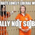 Hillary Prison | DESPERATE LONELY LIBERAL WOMEN; REALLY NOT SO BAD | image tagged in hillary prison | made w/ Imgflip meme maker