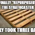 pallet | FINALLY "REPURPOSED" THE STRATOCASTER; ONLY TOOK THREE DAYS | image tagged in pallet | made w/ Imgflip meme maker