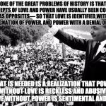 MLK Power | ONE OF THE GREAT PROBLEMS OF HISTORY IS THAT THE CONCEPTS OF LOVE AND POWER HAVE USUALLY BEEN CONTRASTED AS OPPOSITES— SO THAT LOVE IS IDENTIFIED WITH A RESIGNATION OF POWER, AND POWER WITH A DENIAL OF LOVE…; WHAT IS NEEDED IS A REALIZATION THAT POWER WITHOUT LOVE IS RECKLESS AND ABUSIVE, AND LOVE WITHOUT POWER IS SENTIMENTAL AND ANEMIC | image tagged in mlk,power,power and love,love,activism,civil rights | made w/ Imgflip meme maker