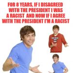 Zac Effron | FOR 8 YEARS, IF I DISAGREED WITH THE PRESIDENT I WAS A RACIST

AND NOW IF I AGREE WITH THE PRESIDENT I'M A RACIST; MAKE AMERICA 
GREAT AGAIN | image tagged in zac effron | made w/ Imgflip meme maker