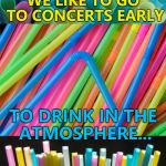 Bad pun straws - getting banned near you soon :) | WE LIKE TO GO TO CONCERTS EARLY; TO DRINK IN THE ATMOSPHERE... | image tagged in bad pun straws,memes | made w/ Imgflip meme maker