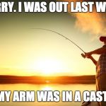 Fishing | SORRY. I WAS OUT LAST WEEK. MY ARM WAS IN A CAST. | image tagged in fishing | made w/ Imgflip meme maker