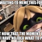 creepy chat noir | I’VE BEEN WAITING TO MEME THIS FOR FOREVER; BUT NOW THAT THE MOMENT HAS COME I HAVE NO IDEA WHAT TO PUT LOL | image tagged in creepy chat noir | made w/ Imgflip meme maker