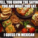 Mexican Food | WELL, YOU KNOW THE SAYING. YOU ARE WHAT YOU EAT. I GUESS I'M MEXICAN | image tagged in mexican food | made w/ Imgflip meme maker