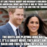Not impossible, just improbable. | BY LAW, PRINCE HARRY AND MEGHAN'S CHILDREN WILL BE AMERICAN. WHAT HAPPENS IF ONE OF THEIR CHILDREN BECAME PRESIDENT AND IS IN LINE FOR THE THRONE. THE BRITS ARE PLAYING LONG-BALL HERE. IT'S A SMART MOVE. THEY WANT AMERICA BACK AND THIS IS HOW THEY'LL DO IT. | image tagged in prince harry and meghan | made w/ Imgflip meme maker