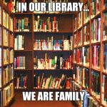 Library | IN OUR LIBRARY... WE ARE FAMILY | image tagged in library | made w/ Imgflip meme maker