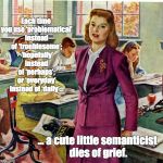 1940s schoolteacher | Each time you use ‘problematical’ instead of ‘troublesome’;  ‘hopefully’ instead of ‘perhaps’; or ‘everyday’ instead of ‘daily’…; … a cute little semanticist dies of grief. | image tagged in 1940s schoolteacher | made w/ Imgflip meme maker