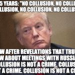 Trump - "Collusion is not a crime!" | FOR 1.5 YEARS: "NO COLLUSION, NO COLLUSION, NO COLLUSION, NO COLLUSION, NO COLLUSION !"; NOW AFTER REVELATIONS THAT TRUMP KNEW ABOUT MEETINGS WITH RUSSIANS:  "COLLUSION IS NOT A CRIME. COLLUSION IS NOT A CRIME. COLLUSION IS NOT A CRIME !" | image tagged in trump - collusion is not a crime | made w/ Imgflip meme maker