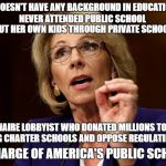 GOP Hypocrisy  | DOESN'T HAVE ANY BACKGROUND IN EDUCATION; NEVER ATTENDED PUBLIC SCHOOL; PUT HER OWN KIDS THROUGH PRIVATE SCHOOLS; A BILLIONAIRE LOBBYIST WHO DONATED MILLIONS TO SUPPORT FAILING CHARTER SCHOOLS AND OPPOSE REGULATING THEM; IN CHARGE OF AMERICA'S PUBLIC SCHOOLS | image tagged in betsy devos | made w/ Imgflip meme maker