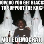 kkk | HOW DO YOU GET BLACKS TO SUPPORT THE KKK? VOTE DEMOCRAT. | image tagged in kkk | made w/ Imgflip meme maker
