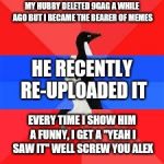 socially awesome awkward penguin | MY HUBBY DELETED 9GAG A WHILE AGO BUT I BECAME THE BEARER OF MEMES; HE RECENTLY RE-UPLOADED IT; EVERY TIME I SHOW HIM A FUNNY, I GET A "YEAH I SAW IT" WELL SCREW YOU ALEX | image tagged in socially awesome awkward penguin | made w/ Imgflip meme maker