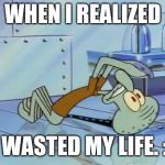 Squidward Future | WHEN I REALIZED; I WASTED MY LIFE. :( | image tagged in squidward future | made w/ Imgflip meme maker