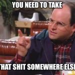 George Costanza | YOU NEED TO TAKE; THAT SHIT SOMEWHERE ELSE | image tagged in george costanza | made w/ Imgflip meme maker