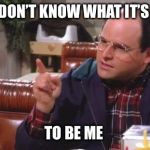 George Costanza | YOU DON’T KNOW WHAT IT’S LIKE; TO BE ME | image tagged in george costanza | made w/ Imgflip meme maker