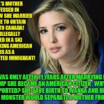 Ivanka Trump White House Anchor Baby! | IVANKA'S MOTHER CONFESSED IN A BOOK HOW SHE MARRIED SOMEONE TO OBTAIN A VISA TO CANADA! THEN ILLEGALLY WORKED IN A SKI RESORT TAKING AMERICA | image tagged in ivanka trump,anchor baby,donald trump,illegal immigration | made w/ Imgflip meme maker