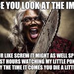 Madea boo | ONCE YOU LOOK AT THE IMAGE; YOUR LIKE SCREW IT MIGHT AS WELL SPEND MY LAST HOURS WATCHING MY LITTLE PONY AND HOPE BY THE TIME IT COMES YOU DIE A LITTLE CALM | image tagged in madea boo | made w/ Imgflip meme maker