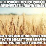Wheat field | IT CAN BE HELPFUL WHEN PEOPLE POINT OUT WHEN WE SCREW UP, WE'RE ALL FLAWED HUMAN BEINGS. WHAT IS EVEN MORE HELPFUL IS WHEN PEOPLE POINT OUT THE GOOD, LIFT YOU UP AND APPRECIATE WHO YOU ARE.

POSITIVITY GOES A LONG WAY.

BE KIND!! | image tagged in wheat field | made w/ Imgflip meme maker