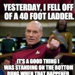 Picard Pun | YESTERDAY, I FELL OFF OF A 40 FOOT LADDER. IT'S A GOOD THING I WAS STANDING ON THE BOTTOM RUNG WHEN THAT HAPPENED. | image tagged in picard pun | made w/ Imgflip meme maker