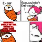 Baby's First Words | Omg, my baby's first words! E - ear; EARTH ISN'T A SPHERE, IT ISN'T FLAT, IT ISN'T A CAT, IT ISN'T A CUBE, IT'S ALL AN ILLUSION; Wtf | image tagged in baby's first words,scumbag | made w/ Imgflip meme maker