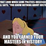 Alice in Wonderland Face Palm Facepalm | THAT LOOK WHEN SOME POLITICS-OBSESSED TROLL SAYS, "YOU KNOW NOTHING ABOUT HISTORY!"; AND YOU EARNED YOUR MASTERS IN HISTORY | image tagged in alice in wonderland face palm facepalm,politics,trolls | made w/ Imgflip meme maker