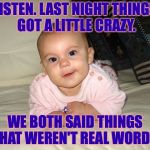 Sometimes I just say whatever pops into my head. | LISTEN. LAST NIGHT THINGS GOT A LITTLE CRAZY. WE BOTH SAID THINGS THAT WEREN'T REAL WORDS. | image tagged in funny baby,memes | made w/ Imgflip meme maker