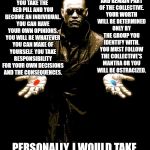 Why is this so hard to understand? | YOU TAKE THE RED PILL AND YOU BECOME AN INDIVIDUAL. YOU CAN HAVE YOUR OWN OPINIONS. YOU WILL BE WHATEVER YOU CAN MAKE OF YOURSELF. YOU TAKE RESPONSIBILITY FOR YOUR OWN DECISIONS AND THE CONSEQUENCES. YOU TAKE THE BLUE PILL AND REMAIN PART OF THE COLLECTIVE. YOUR WORTH WILL BE DETERMINED ONLY BY THE GROUP YOU IDENTIFY WITH. YOU MUST FOLLOW THE COLLECTIVE'S MANTRA OR YOU WILL BE OSTRACIZED. PERSONALLY, I WOULD TAKE THE RED PILL. #WALKAWAY | image tagged in morphues red pill blue pill | made w/ Imgflip meme maker