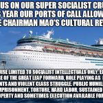 Cruise Ship | JOIN US ON OUR SUPER SOCIALIST CRUISE! THIS YEAR OUR PORTS OF CALL ALLOW YOU TO RE-LIVE CHAIRMAN MAO'S CULTURAL REVOLUTION! CRUISE LIMITED TO SOCIALIST INTELLECTUALS ONLY, ENJOY THE FAILURE OF THE GREAT LEAP FORWARD, ROLE PLAYING AS  BOURGEOIS ELEMENTS AND VIOLENT CLASS STRUGGLE. PUBLIC HUMILIATION, ARBITRARY IMPRISONMENT, TORTURE, HARD LABOR, SUSTAINED HARASSMENT, SEIZURE OF PROPERTY AND SOMETIMES EXECUTION AVAILABLE FOR EXTRA CHARGE | image tagged in cruise ship | made w/ Imgflip meme maker