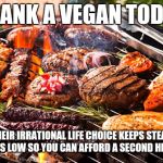 Cooked Meats, It's what's for Dinner | THANK A VEGAN TODAY; THEIR IRRATIONAL LIFE CHOICE KEEPS STEAK PRICES LOW SO YOU CAN AFFORD A SECOND HELPING | image tagged in cooked meats it's what's for dinner | made w/ Imgflip meme maker