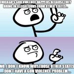 Chicago guns | CHICAGO'S GUN VIOLENCE HAPPENS BECAUSE THEY BRING IN ILLEGAL GUNS FROM OTHER STATES... NO, I DON'T KNOW WHY THOSE OTHER STATES DON'T HAVE A GUN VIOLENCE PROBLEM.... | image tagged in can't argue with that / technically not wrong | made w/ Imgflip meme maker