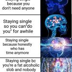 Staying single | Staying single because you don't need anyone; Staying single so you can"do you" for awhile; Staying single because honestly who has time anymore; Staying single bc you're a fat alcoholic slob and nobody wants your dumb ass | image tagged in expanding brain v40,memes,expanding brain,single,funny | made w/ Imgflip meme maker