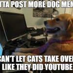 Dog behind a computer | GOTTA POST MORE DOG MEMES; CAN'T LET CATS TAKE OVER LIKE THEY DID YOUTUBE | image tagged in dog behind a computer | made w/ Imgflip meme maker