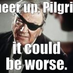 Being a Libertarian down in his bones, Rooster doesn't give or take advice often or lightly. These are powerfully useful words.  | Cheer up, Pilgrim, it could be worse. | image tagged in john wayne,cheer up pilgrim,things could be worse,duke,rooster cogburn,douglie | made w/ Imgflip meme maker