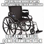 Crossfit wheelchair | MY GIRLFRIEND BROKE UP WITH ME BECAUSE I STOLE HER WHEELCHAIR; BUT I KNOW SHE'LL COME CRAWLING BACK | image tagged in crossfit wheelchair,sick humor | made w/ Imgflip meme maker