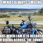 Harley | I'M NOT ALWAYS SMILING; BUT WHEN I AM IT IS BECAUSE I'M RIDING ACROSS THE COUNTRY | image tagged in harley | made w/ Imgflip meme maker