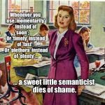 1940s schoolteacher | Whenever you use 'momentarily' instead of 'soon';         Or 'timely' instead of 'fast';  
Or 'plethora' instead of 'plenty'... ... a sweet little semanticist dies of shame. | image tagged in 1940s schoolteacher | made w/ Imgflip meme maker