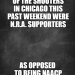 I blame the NAACP | I WONDER HOW MANY OF THE SHOOTERS IN CHICAGO THIS PAST WEEKEND WERE N.R.A. SUPPORTERS; AS OPPOSED TO BEING NAACP SUPPORTERS. | image tagged in black blank,naacp,guns,gun control,politics,black lives matter | made w/ Imgflip meme maker