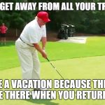 Trump golf | WHAT TO GET AWAY FROM ALL YOUR TROUBLES? TAKE A VACATION BECAUSE THEY'LL STILL BE THERE WHEN YOU RETURN HOME. | image tagged in trump golf | made w/ Imgflip meme maker